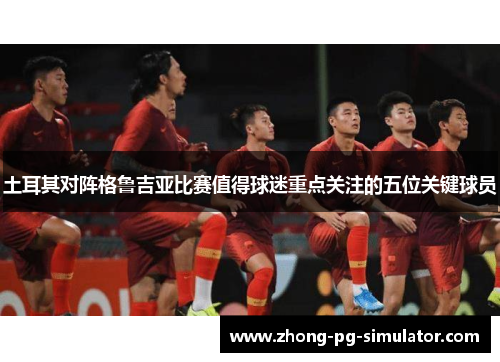 土耳其对阵格鲁吉亚比赛值得球迷重点关注的五位关键球员
