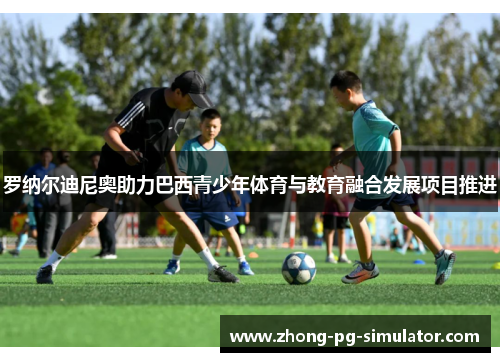 罗纳尔迪尼奥助力巴西青少年体育与教育融合发展项目推进