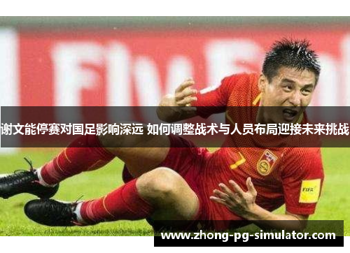 谢文能停赛对国足影响深远 如何调整战术与人员布局迎接未来挑战