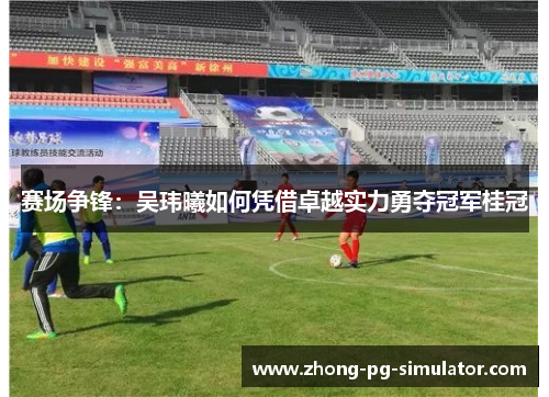 赛场争锋:吴玮曦如何凭借卓越实力勇夺冠军桂冠 赛场争锋:吴玮曦如何凭借卓越实力勇夺冠军桂冠