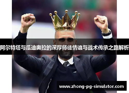 阿尔特塔与瓜迪奥拉的深厚师徒情谊与战术传承之路解析