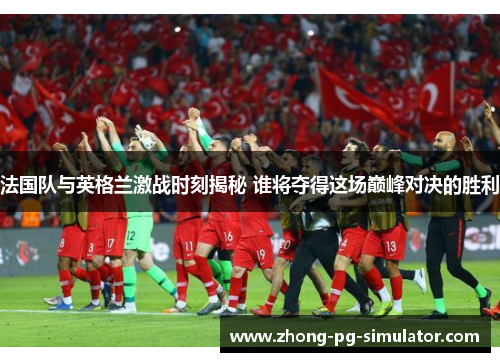 法国队与英格兰激战时刻揭秘 谁将夺得这场巅峰对决的胜利