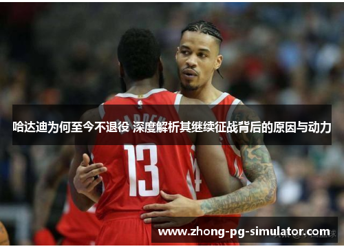 哈达迪为何至今不退役 深度解析其继续征战背后的原因与动力