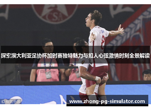 探索澳大利亚足协杯加时赛独特魅力与扣人心弦激情时刻全景解读