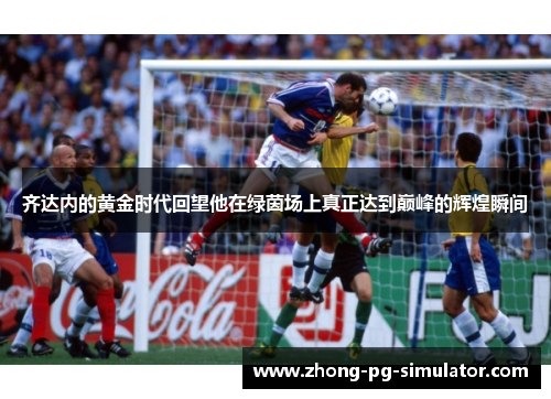 齐达内的黄金时代回望他在绿茵场上真正达到巅峰的辉煌瞬间 齐达内的黄金时代回望他在绿茵场上真正达到巅峰的辉煌瞬间