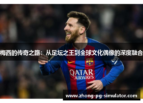 梅西的传奇之路:从足坛之王到全球文化偶像的深度融合 梅西的传奇之路:从足坛之王到全球文化偶像的深度融合