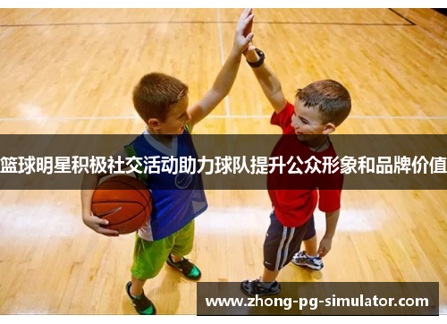 篮球明星积极社交活动助力球队提升公众形象和品牌价值 篮球明星积极社交活动助力球队提升公众形象和品牌价值