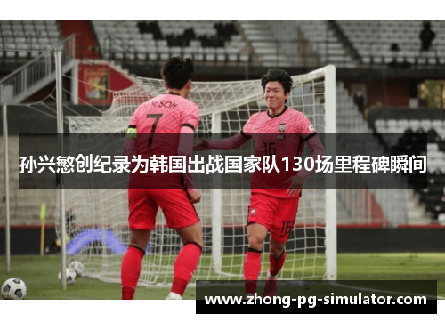 孙兴慜创纪录为韩国出战国家队130场里程碑瞬间
