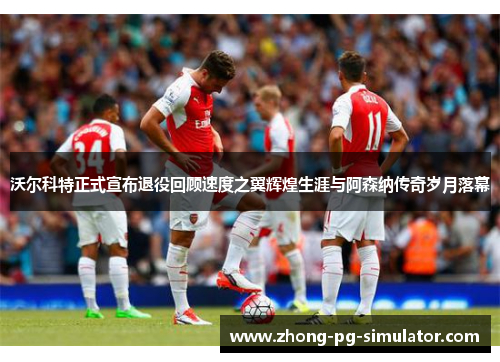 沃尔科特正式宣布退役回顾速度之翼辉煌生涯与阿森纳传奇岁月落幕