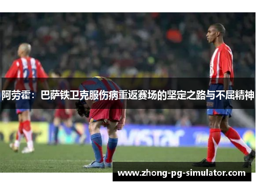 阿劳霍：巴萨铁卫克服伤病重返赛场的坚定之路与不屈精神