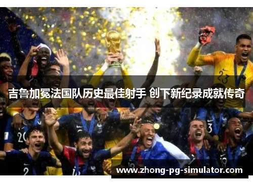 吉鲁加冕法国队历史最佳射手 创下新纪录成就传奇 吉鲁加冕法国队历史最佳射手 创下新纪录成就传奇