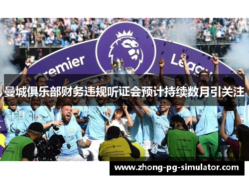 曼城俱乐部财务违规听证会预计持续数月引关注 曼城俱乐部财务违规听证会预计持续数月引关注